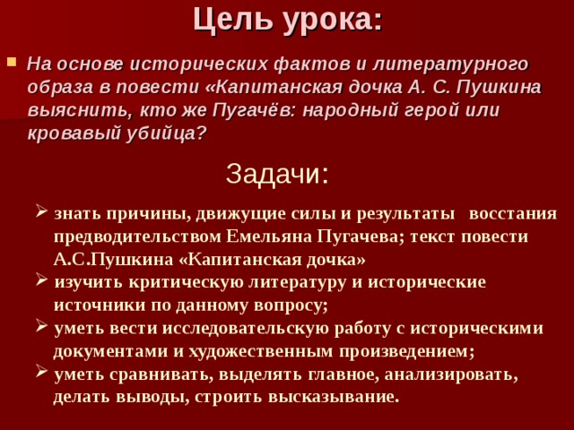 Цель урока:   На основе исторических фактов и литературного образа в повести «Капитанская дочка А. С. Пушкина выяснить, кто же Пугачёв: народный герой или кровавый убийца?  Задачи:  знать причины, движущие силы и результаты восстания  знать причины, движущие силы и результаты восстания  предводительством Емельяна Пугачева; текст повести  А.С.Пушкина «Капитанская дочка»  предводительством Емельяна Пугачева; текст повести  А.С.Пушкина «Капитанская дочка»  изучить критическую литературу и исторические  изучить критическую литературу и исторические  источники по данному вопросу;  источники по данному вопросу;  уметь вести исследовательскую работу с историческими  уметь вести исследовательскую работу с историческими  документами и художественным произведением;  документами и художественным произведением;  уметь сравнивать, выделять главное, анализировать,  уметь сравнивать, выделять главное, анализировать,  делать выводы, строить высказывание.  делать выводы, строить высказывание. 