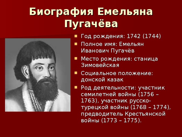 Биография Емельяна Пугачёва Год рождения: 1742 (1744) Полное имя: Емельян Иванович Пугачёв Место рождения: станица Зимовейская Социальное положение: донской казак Род деятельности: участник семилетней войны (1756 – 1763), участник русско-турецкой войны (1768 – 1774), предводитель Крестьянской войны (1773 – 1775).  