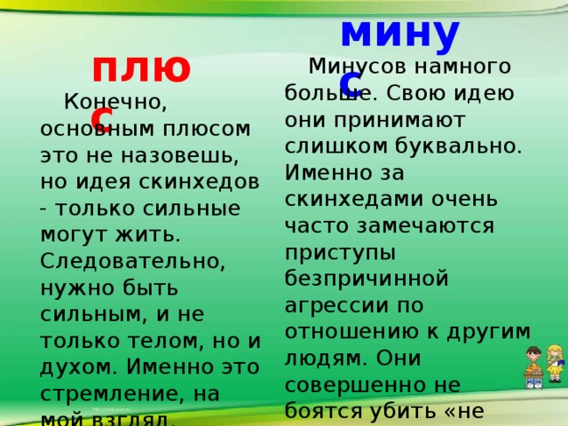 минус плюс  Минусов намного больше. Свою идею они принимают слишком буквально. Именно за скинхедами очень часто замечаются приступы безпричинной агрессии по отношению к другим людям. Они совершенно не боятся убить «не своего», и даже в некоторой степени стремятся к этому.  Конечно, основным плюсом это не назовешь, но идея скинхедов - только сильные могут жить. Следовательно, нужно быть сильным, и не только телом, но и духом. Именно это стремление, на мой взгляд, положительное.