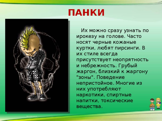 панки  Их можно сразу узнать по ирокезу на голове. Часто носят черные кожаные куртки, любят пирсинги. В их стиле всегда присутствует неопрятность и небрежность. Грубый жаргон, близкий к жаргону 