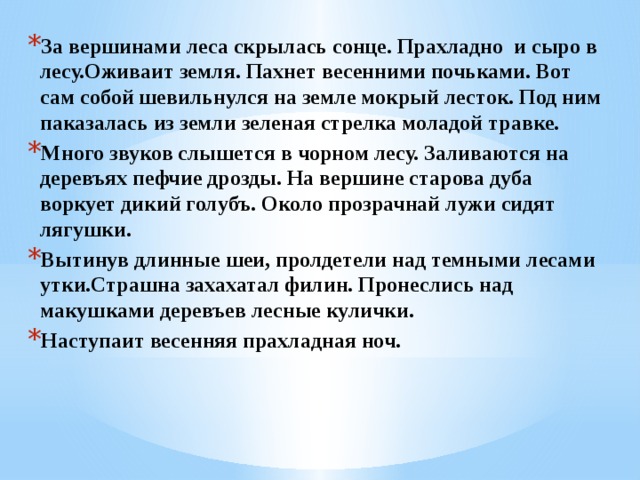 За вершинами леса скрылась сонце. Прахладно и сыро в лесу.Оживаит земля. Пахнет весенними почьками. Вот сам собой шевильнулся на земле мокрый лесток. Под ним паказалась из земли зеленая стрелка моладой травке. Много звуков слышется в чорном лесу. Заливаются на деревъях пефчие дрозды. На вершине старова дуба воркует дикий голубъ. Около прозрачнай лужи сидят лягушки. Вытинув длинные шеи, пролдетели над темными лесами утки.Страшна захахатал филин. Пронеслись над макушками деревъев лесные кулички. Наступаит весенняя прахладная ноч. 