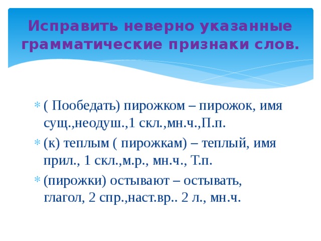 Исправить неверно указанные грамматические признаки слов. ( Пообедать) пирожком – пирожок, имя сущ.,неодуш.,1 скл.,мн.ч.,П.п. (к) теплым ( пирожкам) – теплый, имя прил., 1 скл.,м.р., мн.ч., Т.п. (пирожки) остывают – остывать, глагол, 2 спр.,наст.вр.. 2 л., мн.ч. 