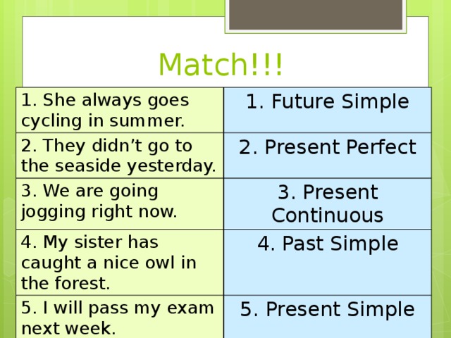 Match!!! 1. She always goes cycling in summer. 1. Future Simple 2. They didn’t go to the seaside yesterday. 2. Present Perfect 3. We are going jogging right now. 3. Present Continuous 4. My sister has caught a nice owl in the forest. 4. Past Simple 5. I will pass my exam next week. 5. Present Simple 