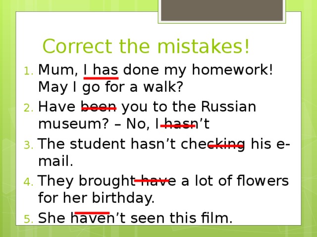 Correct the mistakes! Mum, I has done my homework! May I go for a walk? Have been you to the Russian museum? – No, I hasn’t The student hasn’t checking his e-mail. They brought have a lot of flowers for her birthday. She haven’t seen this film. 