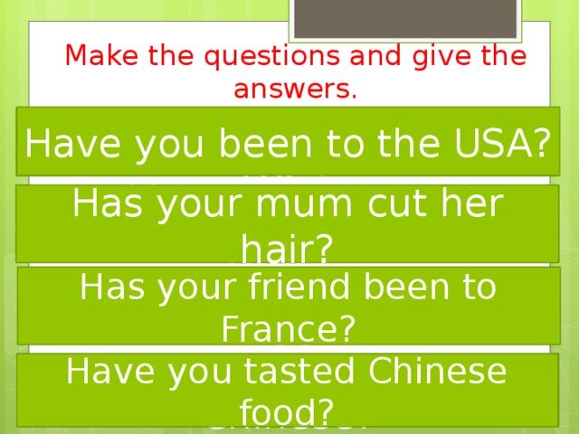 Make the questions and give the answers. Have you been to the USA? been Have to you USA the? cut Has mum your her hair? Has your mum cut her hair? your been to friend France Has? Has your friend been to France? food tasted Have you Chinese? Have you tasted Chinese food? 