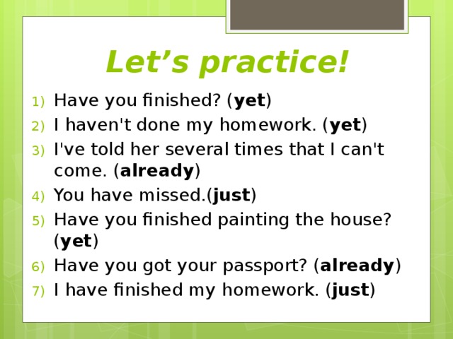 Let’s practice! Have you finished? ( yet ) I haven't done my homework. ( yet ) I've told her several times that I can't come. ( already ) You have missed.( just ) Have you finished painting the house? ( yet ) Have you got your passport? ( already ) I have finished my homework. ( just ) 