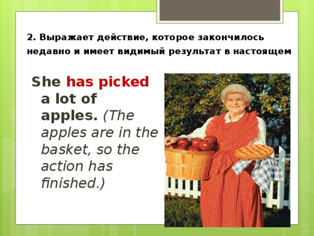 2. Выражает действие, которое закончилось недавно и имеет видимый результат в настоящем  She has picked a lot of apples. (The  apples are in the basket, so the action has finished.) 
