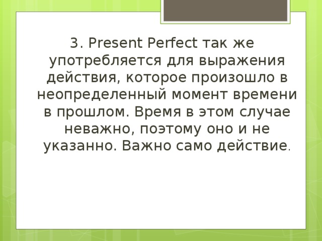3. Present Perfect так же употребляется для выражения действия, которое произошло в неопределенный момент времени в прошлом. Время в этом случае неважно, поэтому оно и не указанно. Важно само действие . 