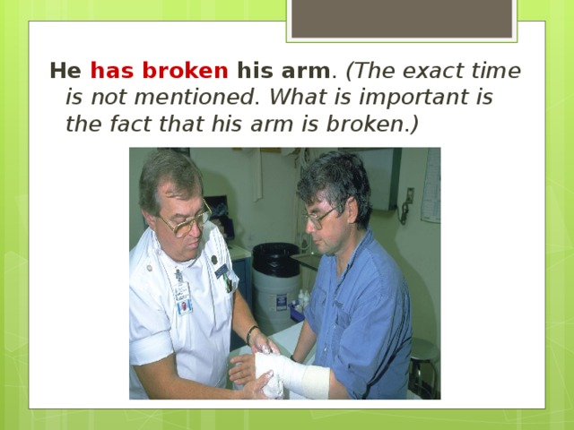 He has broken his arm . (The exact  time is not mentioned. What is important is the fact that his arm is broken.) 