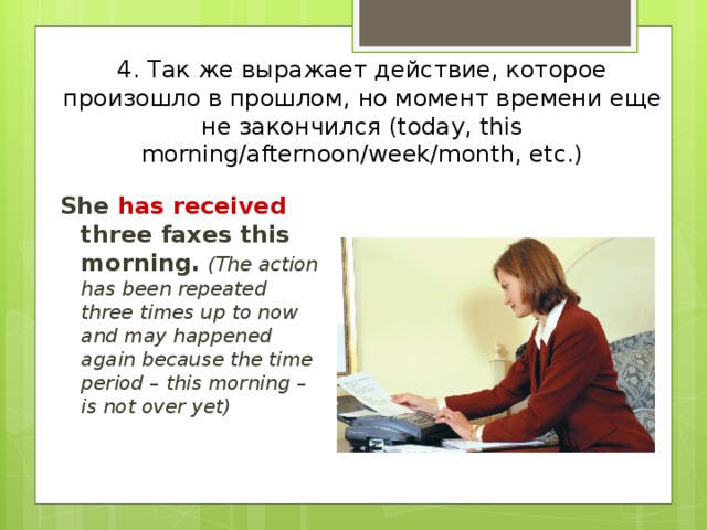 4. Так же выражает действие, которое произошло в прошлом, но момент времени еще не закончился (today, this morning/afternoon/week/month, etc.) She has received three faxes this morning.  (The action has been repeated three times up to now and may happened again because the time period – this morning – is not over yet) 