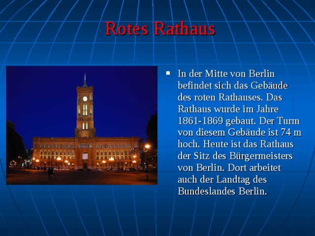 Rotes Rathaus In der Mitte von Berlin befindet sich das Gebäude des roten Rathauses. Das Rathaus wurde im Jahre 1861-1869 gebaut. Der Turm von diesem Gebäude ist 74 m hoch. Heute ist das Rathaus der Sitz des Bürgermeisters von Berlin. Dort arbeitet auch der Landtag des Bundeslandes Berlin. 