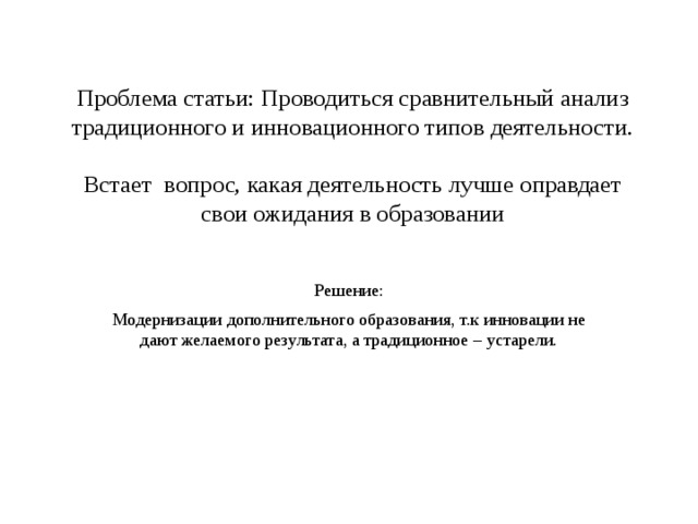 Проблема статьи: Проводиться сравнительный анализ традиционного и инновационного типов деятельности.   Встает вопрос, какая деятельность лучше оправдает свои ожидания в образовании Решение: Модернизации дополнительного образования, т.к инновации не дают желаемого результата, а традиционное – устарели. 