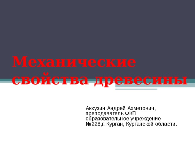 Механические свойства древесины Акхузин Андрей Ахметович, преподаватель ФКП образовательное учреждение №228,г. Курган, Курганской области. 