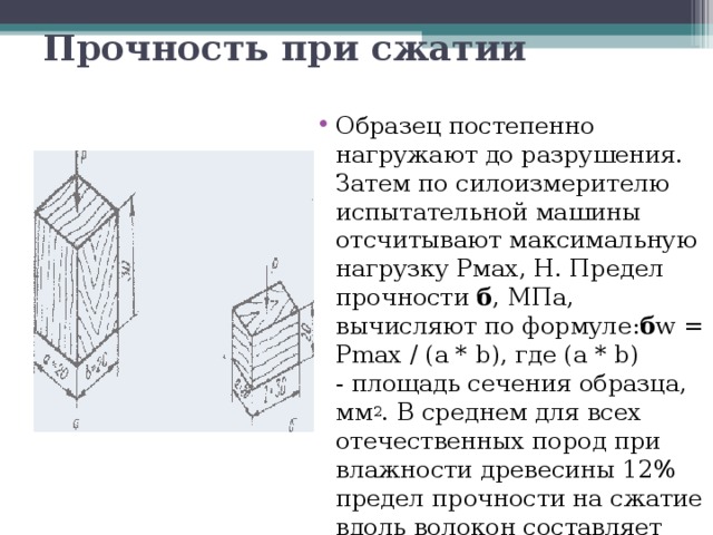 Прочность при сжатии  Образец постепенно нагружают до разрушения. Затем по силоизмерителю испытательной машины отсчитывают максимальную нагрузку Рмах, Н. Предел прочности  б , МПа, вычисляют по формуле: б w = Pmax / (a * b), где (a * b) - площадь сечения образца, мм 2 . В среднем для всех отечественных пород при влажности древесины 12% предел прочности на сжатие вдоль волокон составляет около 50 МПа. 