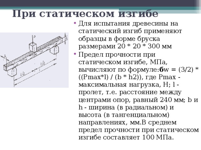 При статическом изгибе  Для испытания древесины на статический изгиб применяют образцы в форме бруска размерами 20 * 20 * 300 мм Предел прочности при статическом изгибе, МПа, вычисляют по формуле: б w = (3/2) * ((Pmax*l) / (b * h2)), где Pmax - максимальная нагрузка, Н; l - пролет, т.е. расстояние между центрами опор, равный 240 мм; b и h - ширина (в радиальном) и высота (в тангенциальном) направлениях, мм.В среднем предел прочности при статическом изгибе составляет 100 МПа. 