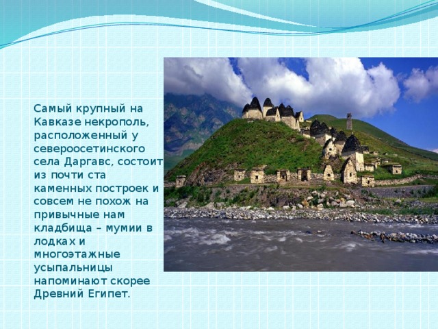 Самый крупный на Кавказе некрополь, расположенный у североосетинского села Даргавс, состоит из почти ста каменных построек и совсем не похож на привычные нам кладбища – мумии в лодках и многоэтажные усыпальницы напоминают скорее Древний Египет. 