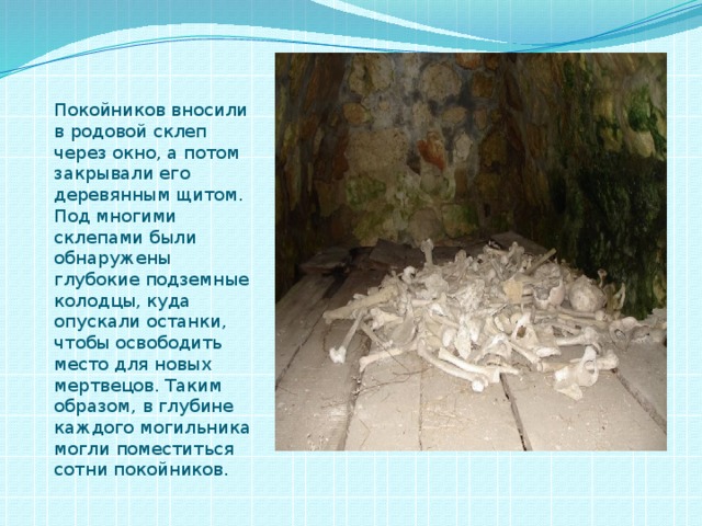Покойников вносили в родовой склеп через окно, а потом закрывали его деревянным щитом. Под многими склепами были обнаружены глубокие подземные колодцы, куда опускали останки, чтобы освободить место для новых мертвецов. Таким образом, в глубине каждого могильника могли поместиться сотни покойников. 