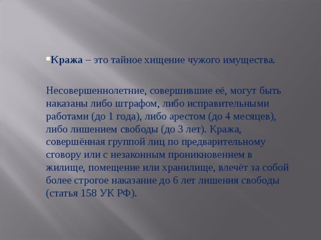 Кража – это тайное хищение чужого имущества. Несовершеннолетние, совершившие её, могут быть наказаны либо штрафом, либо исправительными работами (до 1 года), либо арестом (до 4 месяцев), либо лишением свободы (до 3 лет). Кража, совершённая группой лиц по предварительному сговору или с незаконным проникновением в жилище, помещение или хранилище, влечёт за собой более строгое наказание до 6 лет лишения свободы (статья 158 УК РФ). 