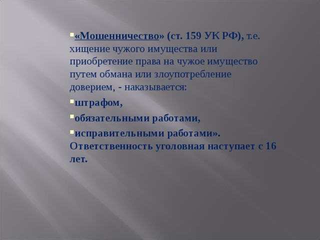 «Мошенничество » (ст. 159 УК РФ), т.е. хищение чужого имущества или приобретение права на чужое имущество путем обмана или злоупотребление доверием, - наказывается: штрафом, обязательными работами, исправительными работами».  Ответственность уголовная наступает с 16 лет. 