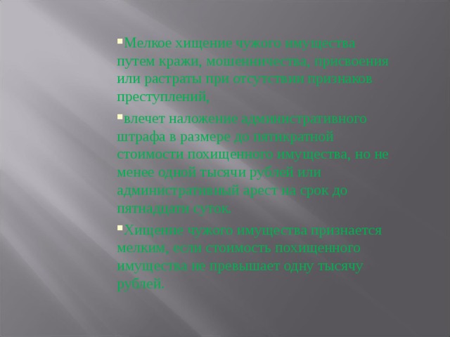 Мелкое хищение чужого имущества путем кражи, мошенничества, присвоения или растраты при отсутствии признаков преступлений, влечет наложение административного штрафа в размере до пятикратной стоимости похищенного имущества, но не менее одной тысячи рублей или административный арест на срок до пятнадцати суток. Хищение чужого имущества признается мелким, если стоимость похищенного имущества не превышает одну тысячу рублей. 