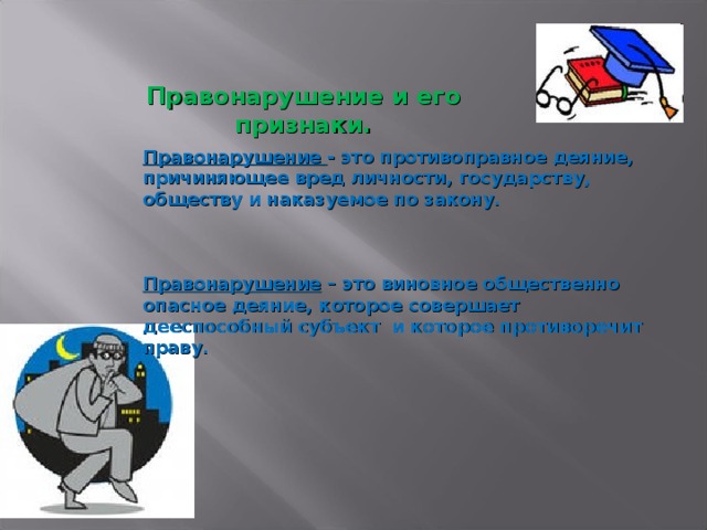 Правонарушение и его признаки.   Правонарушение - это противоправное деяние, причиняющее вред личности, государству, обществу и наказуемое по закону.    Правонарушение – это виновное общественно опасное деяние, которое совершает дееспособный субъект и которое противоречит праву.  