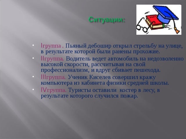 I группа .  Пьяный дебошир открыл стрельбу на улице, в результате которой были ранены прохожие. II группа.  Водитель ведет автомобиль на недозволенно высокой скорости, рассчитывая на свой профессионализм, и вдруг сбивает пешехода. III группа.  Ученик Киселев совершил кражу компьютера из кабинета физики средней школы. IV группа.  Туристы оставили костер в лесу, в результате которого случился пожар. 