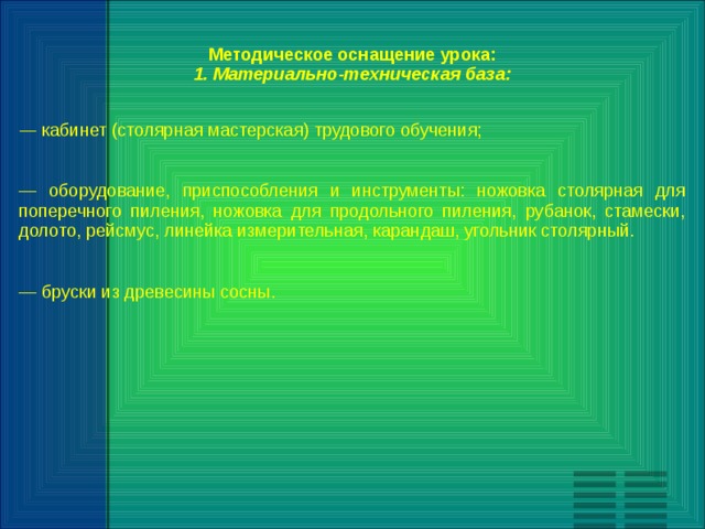 Методическое оснащение урока: 1. Материально-техническая база:  —  кабинет (столярная мастерская) трудового обучения; — оборудование, приспособления и инструменты: ножовка столярная для поперечного пиления, ножовка для продольного пиления, рубанок, стамески, долото, рейсмус, линейка измерительная, карандаш, угольник столярный. — бруски из древесины сосны. 