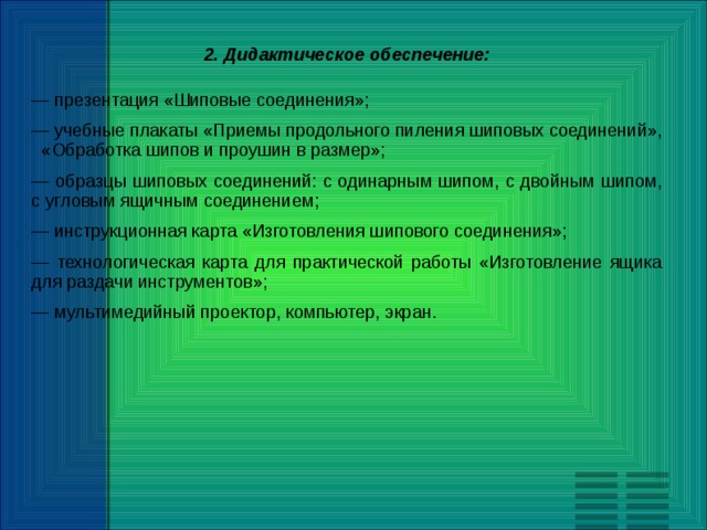 2. Дидактическое обеспечение: — презентация «Шиповые соединения»; — учебные плакаты «Приемы продольного пиления шиповых соединений», «Обработка шипов и проушин в размер»; — образцы шиповых соединений: с одинарным шипом, с двойным шипом, с угловым ящичным соединением; — инструкционная карта «Изготовления шипового соединения»; — технологическая карта для практической работы «Изготовление ящика для раздачи инструментов»; — мультимедийный проектор, компьютер, экран. 