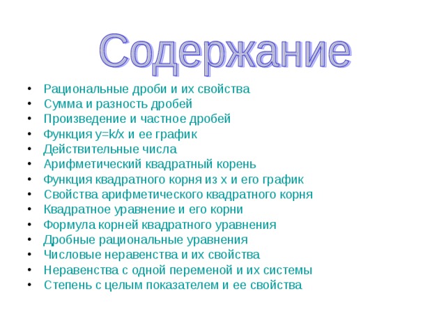 Рациональные дроби и их свойства Сумма и разность дробей Произведение и частное дробей Функция y=k/x и ее график Действительные числа Арифметический квадратный корень Функция квадратного корня из x и его график Свойства арифметического квадратного корня Квадратное уравнение и его корни Формула корней квадратного уравнения Дробные рациональные уравнения Числовые неравенства и их свойства Неравенства с одной переменой и их системы Степень с целым показателем и ее свойства            