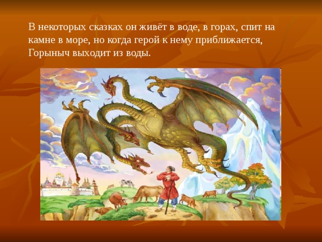 В некоторых сказках он живёт в воде, в горах, спит на камне в море, но когда герой к нему приближается, Горыныч выходит из воды. 