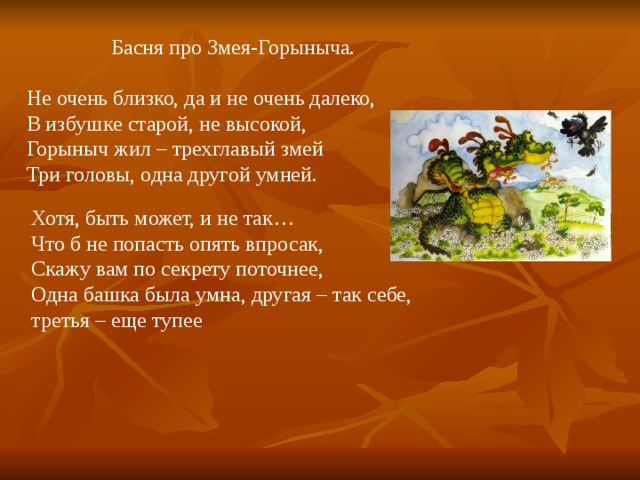 Басня про Змея-Горыныча. Не очень близко, да и не очень далеко, В избушке старой, не высокой, Горыныч жил – трехглавый змей Три головы, одна другой умней. Хотя, быть может, и не так… Что б не попасть опять впросак, Скажу вам по секрету поточнее, Одна башка была умна, другая – так себе, третья – еще тупее 