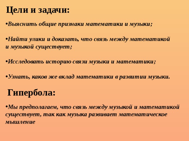Цели и задачи: Выяснить общие признаки математики и музыки;  Найти улики и доказать, что связь между математикой и музыкой существует;  Исследовать историю связи музыки и математики;  Узнать, каков же вклад математики в развитии музыки. Гипербола: Мы предполагаем, что связь между музыкой и математикой существует, так как музыка развивает математическое мышление 