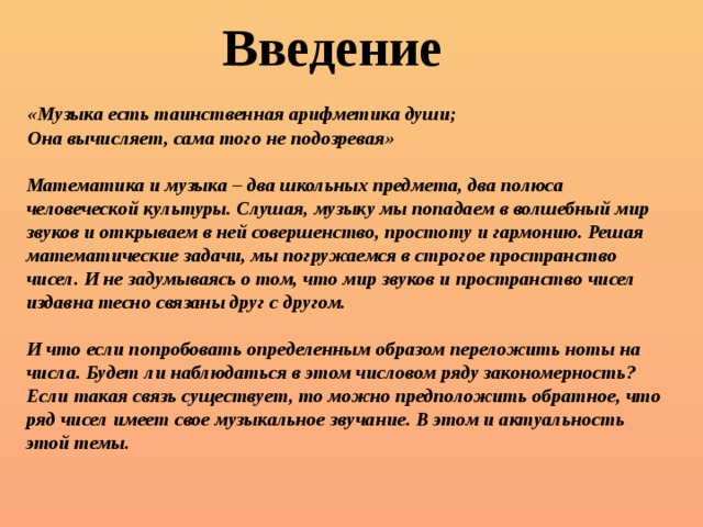 Введение «Музыка есть таинственная арифметика души; Она вычисляет, сама того не подозревая»  Математика и музыка – два школьных предмета, два полюса человеческой культуры. Слушая, музыку мы попадаем в волшебный мир звуков и открываем в ней совершенство, простоту и гармонию. Решая математические задачи, мы погружаемся в строгое пространство чисел. И не задумываясь о том, что мир звуков и пространство чисел издавна тесно связаны друг с другом.  И что если попробовать определенным образом переложить ноты на числа. Будет ли наблюдаться в этом числовом ряду закономерность? Если такая связь существует, то можно предположить обратное, что ряд чисел имеет свое музыкальное звучание. В этом и актуальность этой темы. 