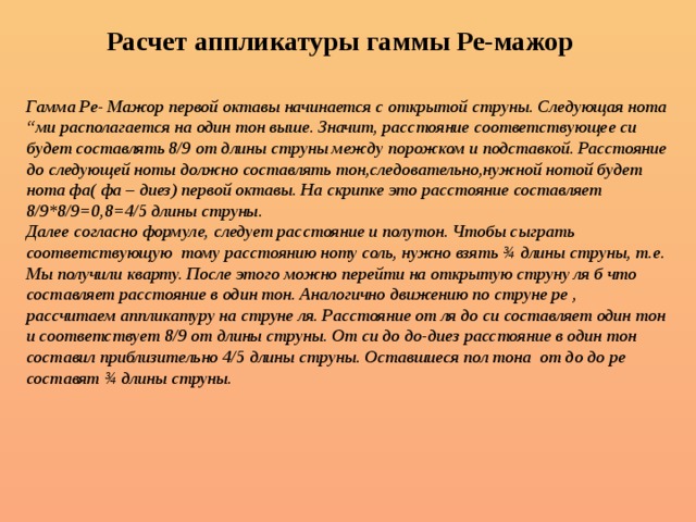 Расчет аппликатуры гаммы Ре-мажор Гамма Ре- Мажор первой октавы начинается с открытой струны. Следующая нота “ми располагается на один тон выше. Значит, расстояние соответствующее си будет составлять 8/9 от длины струны между порожком и подставкой. Расстояние до следующей ноты должно составлять тон,следовательно,нужной нотой будет нота фа( фа – диез) первой октавы. На скрипке это расстояние составляет 8/9*8/9=0,8=4/5 длины струны. Далее согласно формуле, следует расстояние и полутон. Чтобы сыграть соответствующую тому расстоянию ноту соль, нужно взять ¾ длины струны, т.е. Мы получили кварту. После этого можно перейти на открытую струну ля б что составляет расстояние в один тон. Аналогично движению по струне ре , рассчитаем аппликатуру на струне ля. Расстояние от ля до си составляет один тон и соответствует 8/9 от длины струны. От си до до-диез расстояние в один тон составил приблизительно 4/5 длины струны. Оставшиеся пол тона от до до ре составят ¾ длины струны.   