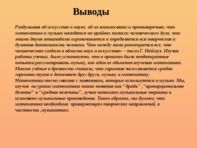 Выводы Раздумывая об искусстве и науке, об их взаимосвязях и противоречиях, что математика и музыка находятся на крайних полюсах человеческого духа, что этими двумя антиподами ограничивается и определяется вся творческая и духовная деятельность человека. Что между ними размещается все, что человечество создало в области наук и искусства» – писал Г. Нейгауз. Изучив работы ученых, было установлено, что в прошлом были неоднократные попытки рассматривать музыку, как один из объектов изучения математики. Многие учёные в древности считали, что гармония чисел является сродни гармонии звуков и дополняет друг друга, музыку и математику. Математика тесно связана с понятиями, которые используются в музыке. Мы, изучив на уроках математики такие понятия как “дробь” ,”пропорциональное деление” и “средние величины”, лучше понимаем музыкальные термины и исполняем музыкальные произведения. Таким образом, мы думаем, что математика необходима приверженцам творческих направлений, в частности ,музыкантам. 