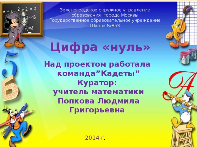 Зеленоградское окружное управление образования города Москвы Государственное образовательное учреждение Школа №853 Цифра «нуль»  Над проектом работала команда”Кадеты” Куратор: учитель математики Попкова Людмила Григорьевна  2014 г . 