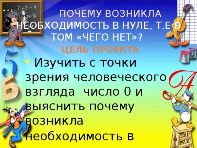  Почему возникла необходимость в нуле, т.е в том «чего нет»?   Цель проекта  Изучить с точки зрения человеческого взгляда число 0 и выяснить почему возникла необходимость в нуле. 