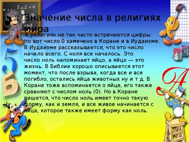 Значение числа в религиях мира   В религиях не так часто встречаются цифры. Но вот число 0 замечено в Коране и в Иудаизме. В Иудаизме рассказывается, что это число начало всего. С ноля все началось. Это число  ноль  напоминает яйцо, а яйцо — это жизнь. В Библии хорошо описывается этот момент, что после взрыва, когда все и все погибло, остались яйца животных ну и т д. В Коране тоже вспоминается о яйце, его также сравняют с числом ноль (0). Но в Коране пишется, что число ноль имеет точно такую форму, как и земля, и все живое начинается с яйца, которое также имеет форму как ноль.  