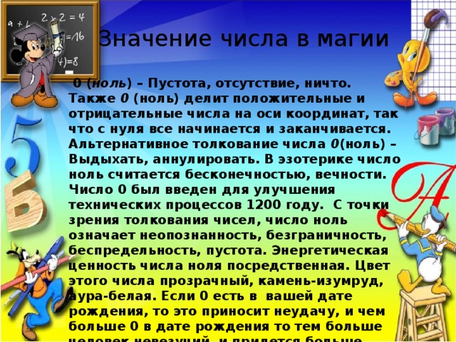 Значение числа в магии   0 ( ноль ) – Пустота, отсутствие, ничто. Также  0  (ноль) делит положительные и отрицательные числа на оси координат, так что с нуля все начинается и заканчивается. Альтернативное толкование числа  0 (ноль) – Выдыхать, аннулировать. В эзотерике число ноль считается бесконечностью, вечности. Число 0 был введен для улучшения технических процессов 1200 году.  С точки зрения толкования чисел, число ноль означает неопознанность, безграничность, беспредельность, пустота. Энергетическая ценность числа ноля посредственная. Цвет этого числа прозрачный, камень-изумруд, аура-белая. Если 0 есть в  вашей дате рождения, то это приносит неудачу, и чем больше 0 в дате рождения то тем больше человек невезучий, и придется больше работать как над собой и вообще по жизни больше чем другим. Цифра ноль первая появилась в буддизме,  и она означала пустоту 