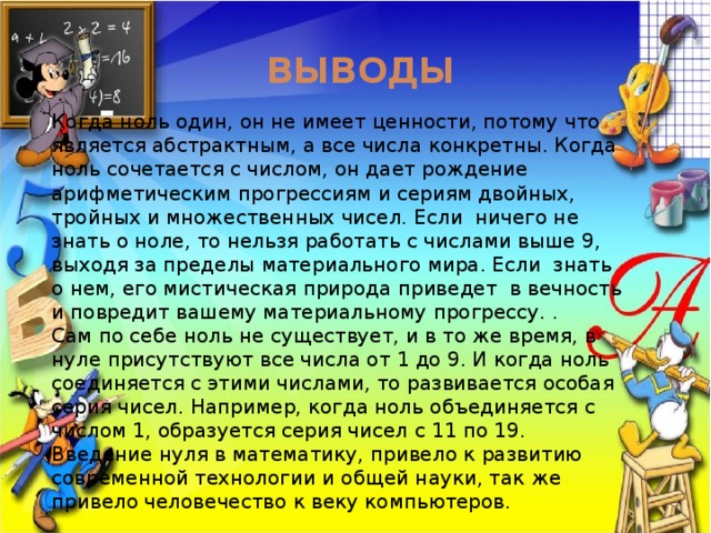 Выводы Когда ноль один, он не имеет ценности, потому что является абстрактным, а все числа конкретны. Когда ноль сочетается с числом, он дает рождение арифметическим прогрессиям и сериям двойных, тройных и множественных чисел. Если ничего не знать о ноле, то нельзя работать с числами выше 9, выходя за пределы материального мира. Если знать о нем, его мистическая природа приведет в вечность и повредит вашему материальному прогрессу. .  Сам по себе ноль не существует, и в то же время, в нуле присутствуют все числа от 1 до 9. И когда ноль соединяется с этими числами, то развивается особая серия чисел. Например, когда ноль объединяется с числом 1, образуется серия чисел с 11 по 19. Введение нуля в математику, привело к развитию современной технологии и общей науки, так же привело человечество к веку компьютеров. 