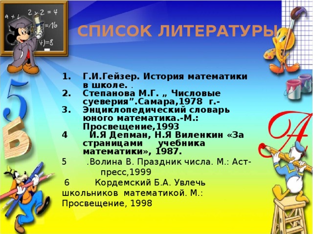  Список литературы  Г.И.Гейзер. История математики в школе. . Степанова М.Г. „ Числовые суеверия”.Самара,1978 г.- Энциклопедический словарь юного математика.-М.: Просвещение,1993 4 И.Я Депман, Н.Я Виленкин «За страницами учебника математики», 1987.  5 .Волина В. Праздник числа. М.: Аст- пресс,1999  6 Кордемский Б.А. Увлечь школьников математикой. М.: Просвещение, 1998    