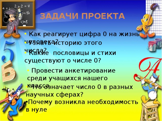 Задачи проекта  Как реагирует цифра 0 на жизнь человека?  Узнать историю этого числа?  Какие пословицы и стихи существуют о числе 0?  Провести анкетирование среди учащихся нашего класса.  Что означает число 0 в разных научных сферах? Почему возникла необходимость в нуле 