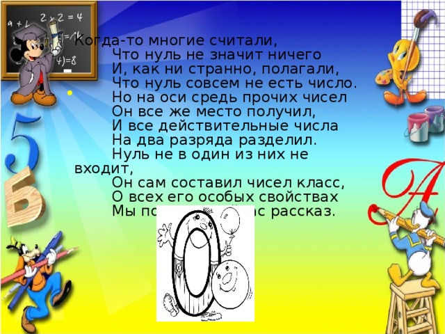 Когда-то многие считали,  Что нуль не значит ничего  И, как ни странно, полагали,  Что нуль совсем не есть число.  Но на оси средь прочих чисел  Он все же место получил,  И все действительные числа  На два разряда разделил.  Нуль не в один из них не входит,  Он сам составил чисел класс,  О всех его особых свойствах  Мы поведем сейчас рассказ.  