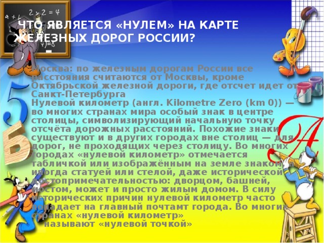  Что является «нулем» на карте железных дорог России?  Москва: по железным дорогам России все расстояния считаются от Москвы, кроме Октябрьской железной дороги, где отсчет идет от Санкт-Петербурга Нулевой километр (англ. Kilometre Zero (km 0)) — во многих странах мира особый знак в центре столицы, символизирующий начальную точку отсчёта дорожных расстояний. Похожие знаки существуют и в других городах вне столиц — для дорог, не проходящих через столицу. Во многих городах «нулевой километр» отмечается табличкой или изображённым на земле знаком, а иногда статуей или стелой, даже исторической достопримечательностью: дворцом, башней, мостом, может и просто жилым домом. В силу исторических причин нулевой километр часто попадает на главный почтамт города. Во многих странах «нулевой километр»  называют «нулевой точкой» 