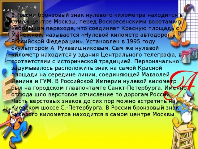 В России бронзовый знак нулевого километра находится в самом центре Москвы, перед Воскресенскими воротами в небольшом переходе, что соединяет Красную площадь с Манежной; называется «Нулевой километр автодорог Российской Федерации». Установлен в 1995 году скульптором А. Рукавишниковым. Сам же нулевой километр находится у здания Центрального телеграфа, в соответствии с исторической традицией. Первоначально задумывалось расположить знак на самой Красной площади на середине линии, соединяющей Мавзолей Ленина и ГУМ. В Российской Империи нулевой километр был на городском главпочтамте Санкт-Петербурга. Именно отсюда шло верстовое отчисление по дорогам России. Часть верстовых знаков до сих пор можно встретить на Киевском шоссе С.-Петербурга. В России бронзовый знак нулевого километра находится в самом центре Москвы.  