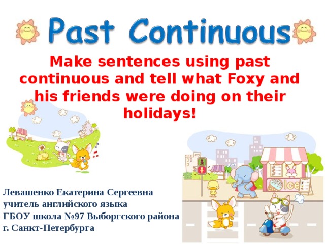 Make sentences using past continuous and tell what Foxy and his friends were doing on their holidays! Левашенко Екатерина Сергеевна учитель английского языка ГБОУ школа №97 Выборгского района г. Санкт-Петербурга 