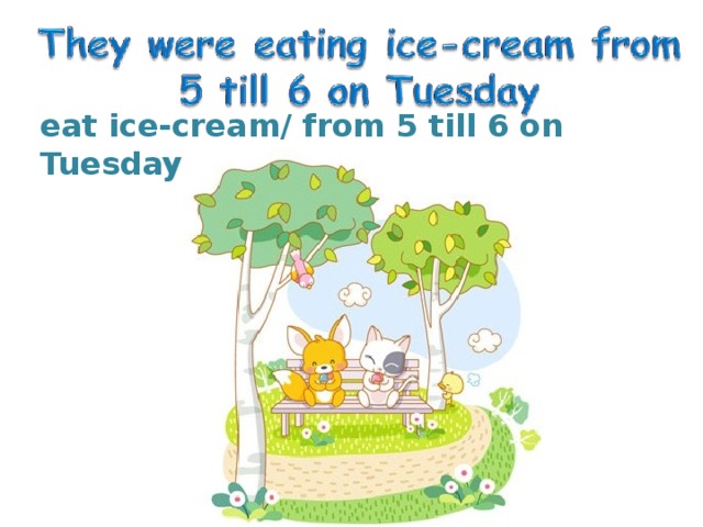 eat ice-cream/ from 5 till 6 on Tuesday 