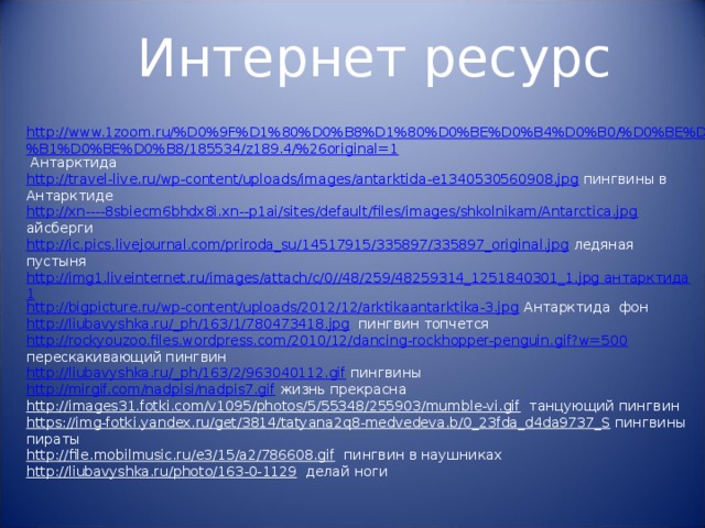 Интернет ресурс http://www.1zoom.ru/%D0%9F%D1%80%D0%B8%D1%80%D0%BE%D0%B4%D0%B0/%D0%BE%D0%B1%D0%BE%D0%B8/185534/z189.4/%26original=1 Антарктида http://travel-live.ru/wp-content/uploads/images/antarktida-e1340530560908.jpg пингвины в Антарктиде http://xn----8sbiecm6bhdx8i.xn--p1ai/sites/default/files/images/shkolnikam/Antarctica.jpg айсберги http://ic.pics.livejournal.com/priroda_su/14517915/335897/335897_original.jpg ледяная пустыня http://img1.liveinternet.ru/images/attach/c/0//48/259/48259314_1251840301_1.jpg антарктида1 http://bigpicture.ru/wp-content/uploads/2012/12/arktikaantarktika-3.jpg Антарктида фон http://liubavyshka.ru/_ph/163/1/780473418.jpg пингвин топчется http://rockyouzoo.files.wordpress.com/2010/12/dancing-rockhopper-penguin.gif?w=500 перескакивающий пингвин http://liubavyshka.ru/_ph/163/2/963040112.gif пингвины http://mirgif.com/nadpisi/nadpis7.gif жизнь прекрасна http://images31.fotki.com/v1095/photos/5/55348/255903/mumble-vi.gif танцующий пингвин https://img-fotki.yandex.ru/get/3814/tatyana2q8-medvedeva.b/0_23fda_d4da9737_S пингвины пираты http://file.mobilmusic.ru/e3/15/a2/786608.gif пингвин в наушниках http://liubavyshka.ru/photo/163-0-1129 делай ноги 