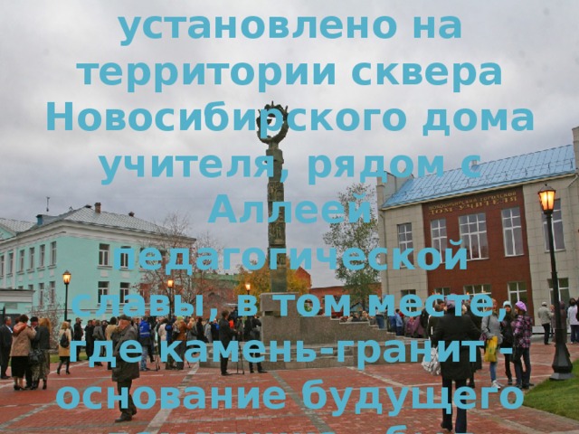 Символическое скульптурное изображение установлено на территории сквера Новосибирского дома учителя, рядом с Аллеей педагогической славы, в том месте, где камень-гранит - основание будущего памятника - был заложен в День учителя в 2009 году. 