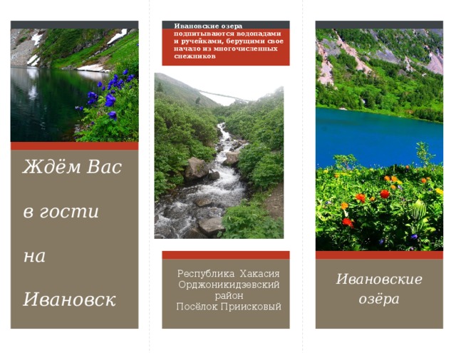 Ивановские озера подпитываются водопадами и ручейками, берущими свое начало из многочисленных снежников Ждём Вас в гости на Ивановские озёра! Чтобы изменить этот буклет, замените образец контента на собственный. Или же, если вы хотите начать с нуля, на вкладке «Главная» нажмите кнопку «Создать слайд», чтобы добавить новую страницу. Теперь можно добавить текст и рисунки в пустой заполнитель. Если нужно добавить заполнители для заголовков, подзаголовков или основного текста, скопируйте любой из существующих заполнителей и перетащите его на место. Вы заметили, что мы сделали линии изгиба? Они на самом деле светлого цвета, но если вы не хотите, чтобы они отображались на ваших буклетах, выберите и удалите их, прежде чем печатать. Ивановские озёра Республика Хакасия Орджоникидзевский район Посёлок Приисковый  
